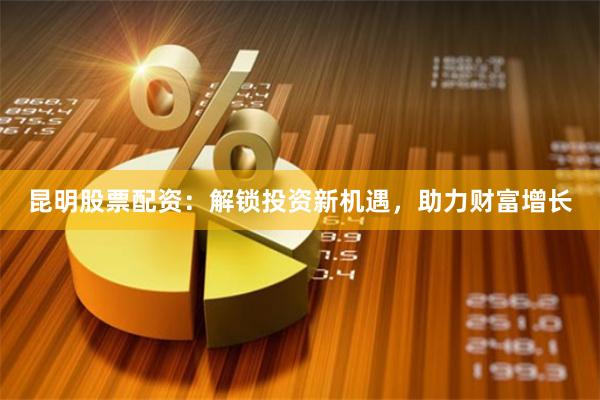 昆明股票配资：解锁投资新机遇，助力财富增长