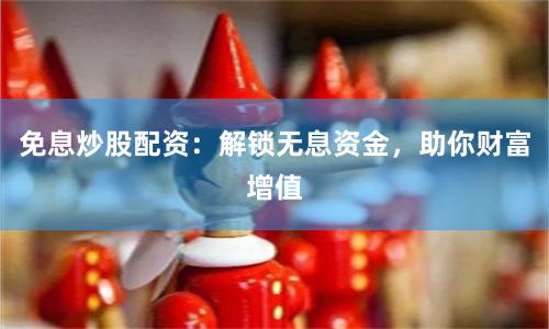免息炒股配资：解锁无息资金，助你财富增值